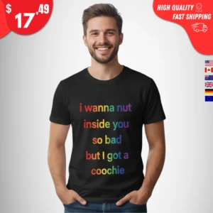 I Wanna Nut Inside You So Bad But I Got a Coochie Shirt